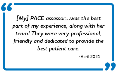 “[My] PACE assessor…was the best part of my experience, along with her team! They were very professional, friendly and dedicated to provide the best patient care.” -April 2021