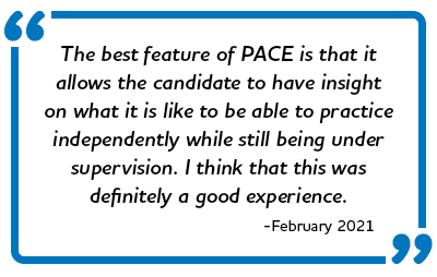 “The best feature of PACE is that it allows the candidate to have insight on what it is like to be able to practice independently while still being under supervision. I think that this was definitely a good experience.” -February 2021