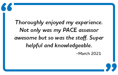“Thoroughly enjoyed my experience. Not only was my PACE assessor awesome but so was the staff. Super helpful and knowledgeable.”  -March 2021