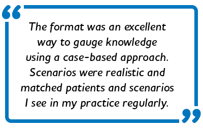 The format was an excellent way to gauge knowledge using a case-based approach. Scenarios were realistic and matched patients and scenarios I see in my practice regularly.